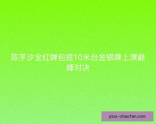 陈芋汐全红婵包揽10米台金银牌上演巅峰对决 陈芋汐全红婵包揽10米台金银牌上演巅峰对决