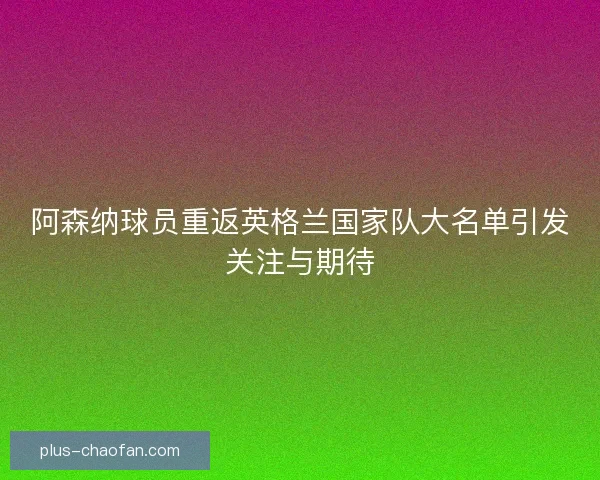 阿森纳球员重返英格兰国家队大名单引发关注与期待 阿森纳球员重返英格兰国家队大名单引发关注与期待