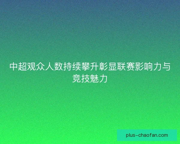 中超观众人数持续攀升彰显联赛影响力与竞技魅力 中超观众人数持续攀升彰显联赛影响力与竞技魅力