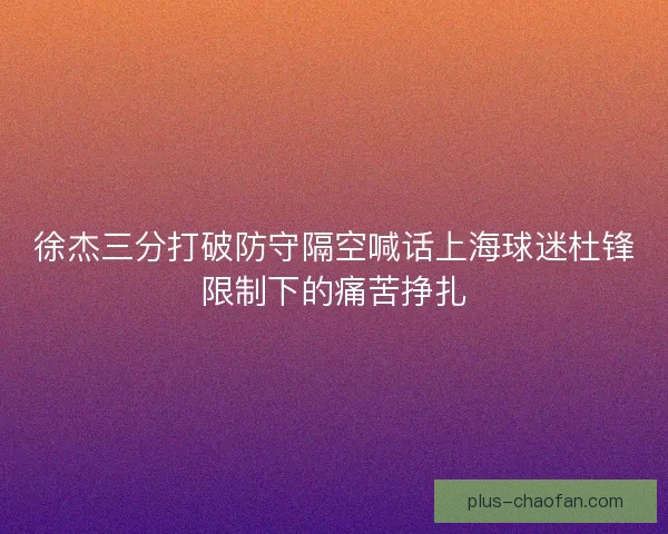徐杰三分打破防守隔空喊话上海球迷杜锋限制下的痛苦挣扎 徐杰三分打破防守隔空喊话上海球迷杜锋限制下的痛苦挣扎