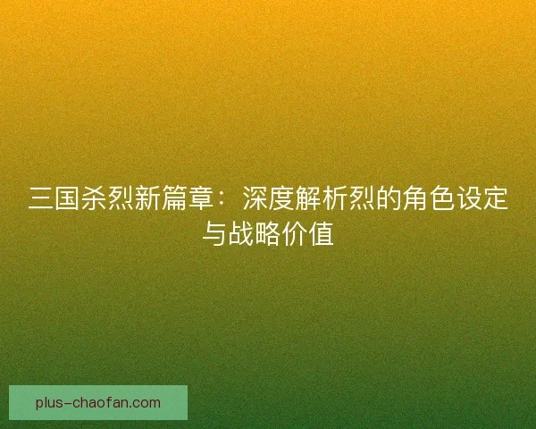 三国杀烈新篇章:深度解析烈的角色设定与战略价值 三国杀烈新篇章:深度解析烈的角色设定与战略价值