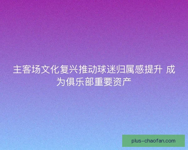 主客场文化复兴推动球迷归属感提升 成为俱乐部重要资产