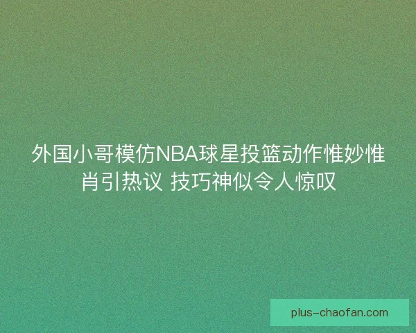 外国小哥模仿NBA球星投篮动作惟妙惟肖引热议 技巧神似令人惊叹