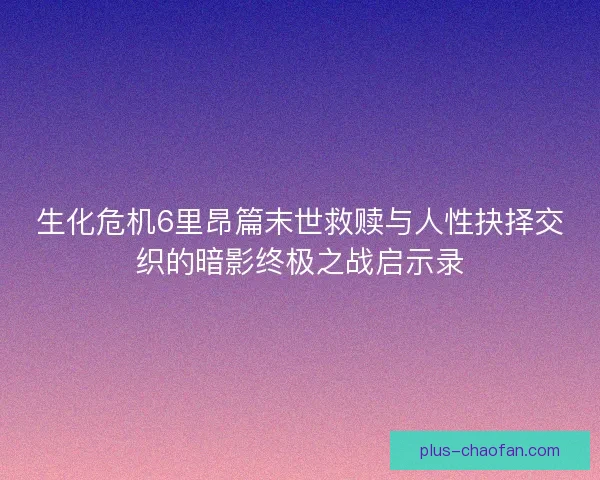 生化危机6里昂篇末世救赎与人性抉择交织的暗影终极之战启示录