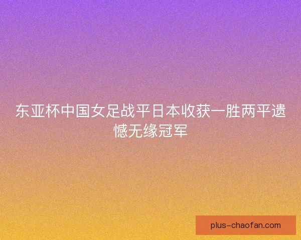 东亚杯中国女足战平日本收获一胜两平遗憾无缘冠军 东亚杯中国女足战平日本收获一胜两平遗憾无缘冠军